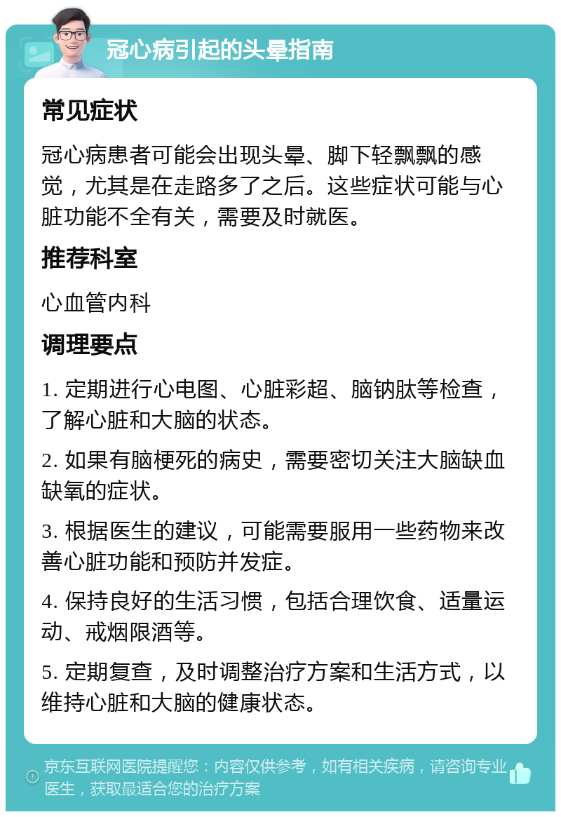 冠心病引起的头晕指南 常见症状 冠心病患者可能会出现头晕、脚下轻飘飘的感觉，尤其是在走路多了之后。这些症状可能与心脏功能不全有关，需要及时就医。 推荐科室 心血管内科 调理要点 1. 定期进行心电图、心脏彩超、脑钠肽等检查，了解心脏和大脑的状态。 2. 如果有脑梗死的病史，需要密切关注大脑缺血缺氧的症状。 3. 根据医生的建议，可能需要服用一些药物来改善心脏功能和预防并发症。 4. 保持良好的生活习惯，包括合理饮食、适量运动、戒烟限酒等。 5. 定期复查，及时调整治疗方案和生活方式，以维持心脏和大脑的健康状态。