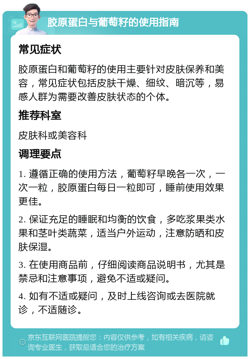 胶原蛋白与葡萄籽的使用指南 常见症状 胶原蛋白和葡萄籽的使用主要针对皮肤保养和美容，常见症状包括皮肤干燥、细纹、暗沉等，易感人群为需要改善皮肤状态的个体。 推荐科室 皮肤科或美容科 调理要点 1. 遵循正确的使用方法，葡萄籽早晚各一次，一次一粒，胶原蛋白每日一粒即可，睡前使用效果更佳。 2. 保证充足的睡眠和均衡的饮食，多吃浆果类水果和茎叶类蔬菜，适当户外运动，注意防晒和皮肤保湿。 3. 在使用商品前，仔细阅读商品说明书，尤其是禁忌和注意事项，避免不适或疑问。 4. 如有不适或疑问，及时上线咨询或去医院就诊，不适随诊。