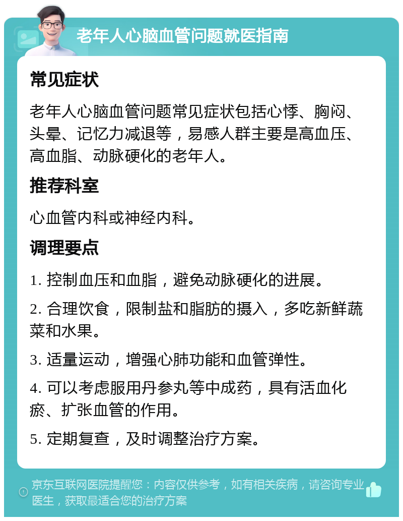 老年人心脑血管问题就医指南 常见症状 老年人心脑血管问题常见症状包括心悸、胸闷、头晕、记忆力减退等，易感人群主要是高血压、高血脂、动脉硬化的老年人。 推荐科室 心血管内科或神经内科。 调理要点 1. 控制血压和血脂，避免动脉硬化的进展。 2. 合理饮食，限制盐和脂肪的摄入，多吃新鲜蔬菜和水果。 3. 适量运动，增强心肺功能和血管弹性。 4. 可以考虑服用丹参丸等中成药，具有活血化瘀、扩张血管的作用。 5. 定期复查，及时调整治疗方案。