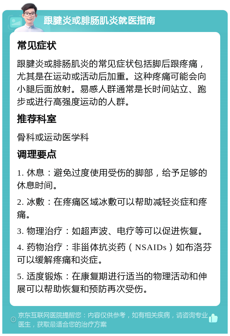 跟腱炎或腓肠肌炎就医指南 常见症状 跟腱炎或腓肠肌炎的常见症状包括脚后跟疼痛，尤其是在运动或活动后加重。这种疼痛可能会向小腿后面放射。易感人群通常是长时间站立、跑步或进行高强度运动的人群。 推荐科室 骨科或运动医学科 调理要点 1. 休息：避免过度使用受伤的脚部，给予足够的休息时间。 2. 冰敷：在疼痛区域冰敷可以帮助减轻炎症和疼痛。 3. 物理治疗：如超声波、电疗等可以促进恢复。 4. 药物治疗：非甾体抗炎药（NSAIDs）如布洛芬可以缓解疼痛和炎症。 5. 适度锻炼：在康复期进行适当的物理活动和伸展可以帮助恢复和预防再次受伤。