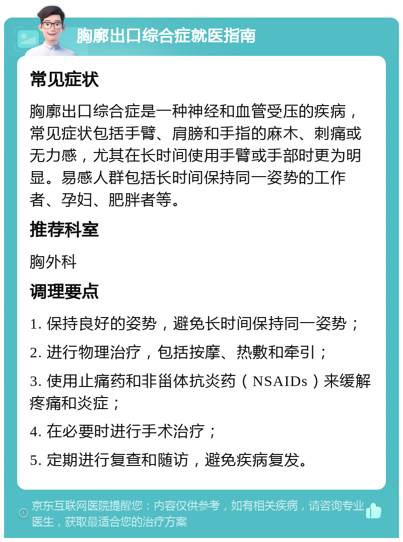 胸廓出口综合症就医指南 常见症状 胸廓出口综合症是一种神经和血管受压的疾病，常见症状包括手臂、肩膀和手指的麻木、刺痛或无力感，尤其在长时间使用手臂或手部时更为明显。易感人群包括长时间保持同一姿势的工作者、孕妇、肥胖者等。 推荐科室 胸外科 调理要点 1. 保持良好的姿势，避免长时间保持同一姿势； 2. 进行物理治疗，包括按摩、热敷和牵引； 3. 使用止痛药和非甾体抗炎药（NSAIDs）来缓解疼痛和炎症； 4. 在必要时进行手术治疗； 5. 定期进行复查和随访，避免疾病复发。