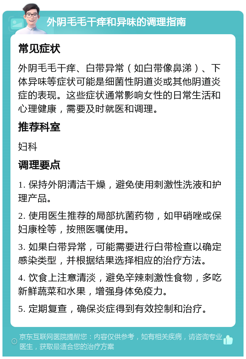 外阴毛毛干痒和异味的调理指南 常见症状 外阴毛毛干痒、白带异常（如白带像鼻涕）、下体异味等症状可能是细菌性阴道炎或其他阴道炎症的表现。这些症状通常影响女性的日常生活和心理健康，需要及时就医和调理。 推荐科室 妇科 调理要点 1. 保持外阴清洁干燥，避免使用刺激性洗液和护理产品。 2. 使用医生推荐的局部抗菌药物，如甲硝唑或保妇康栓等，按照医嘱使用。 3. 如果白带异常，可能需要进行白带检查以确定感染类型，并根据结果选择相应的治疗方法。 4. 饮食上注意清淡，避免辛辣刺激性食物，多吃新鲜蔬菜和水果，增强身体免疫力。 5. 定期复查，确保炎症得到有效控制和治疗。