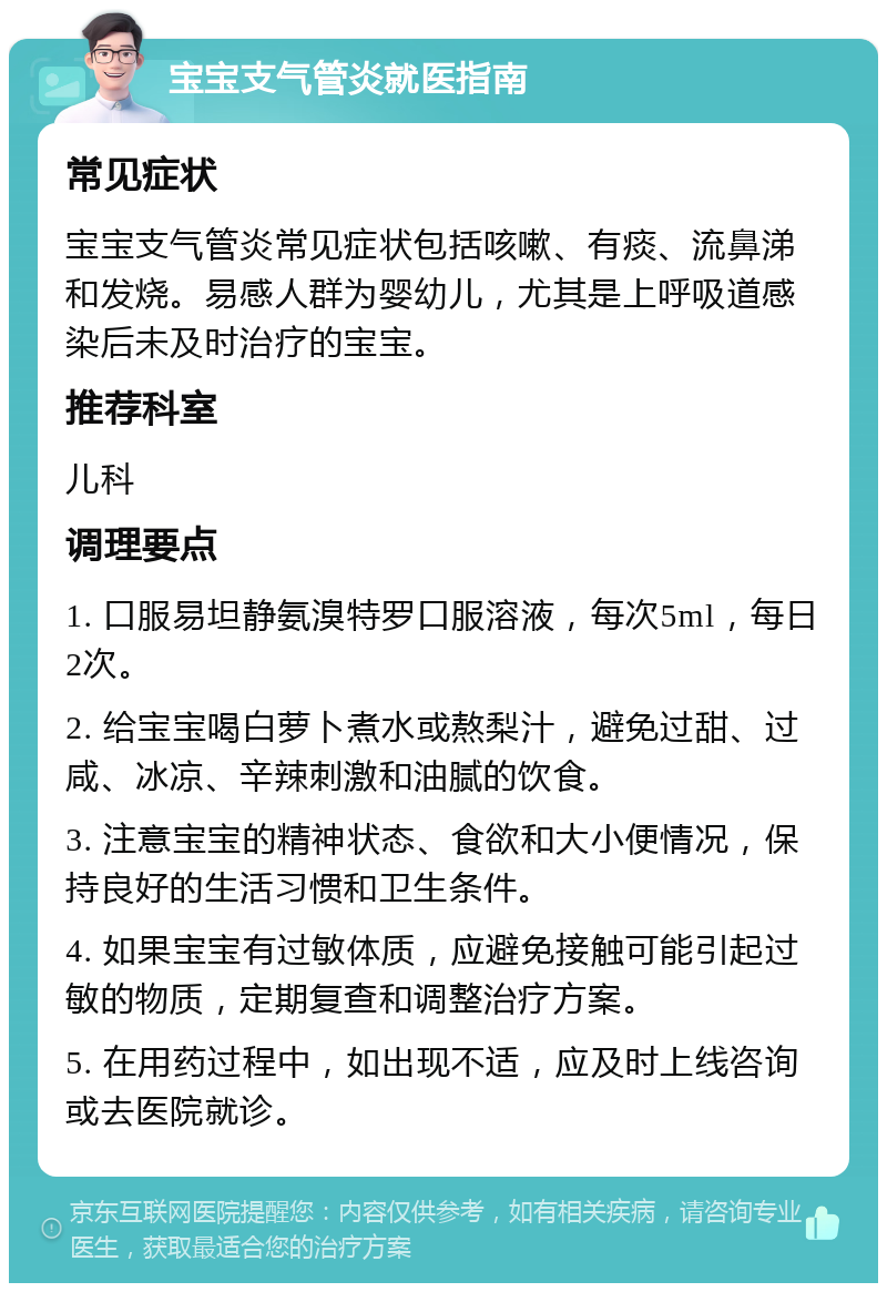 宝宝支气管炎就医指南 常见症状 宝宝支气管炎常见症状包括咳嗽、有痰、流鼻涕和发烧。易感人群为婴幼儿，尤其是上呼吸道感染后未及时治疗的宝宝。 推荐科室 儿科 调理要点 1. 口服易坦静氨溴特罗口服溶液，每次5ml，每日2次。 2. 给宝宝喝白萝卜煮水或熬梨汁，避免过甜、过咸、冰凉、辛辣刺激和油腻的饮食。 3. 注意宝宝的精神状态、食欲和大小便情况，保持良好的生活习惯和卫生条件。 4. 如果宝宝有过敏体质，应避免接触可能引起过敏的物质，定期复查和调整治疗方案。 5. 在用药过程中，如出现不适，应及时上线咨询或去医院就诊。