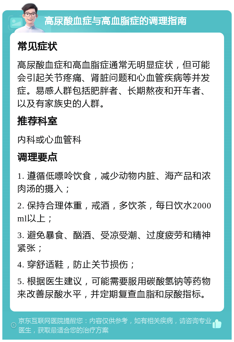 高尿酸血症与高血脂症的调理指南 常见症状 高尿酸血症和高血脂症通常无明显症状，但可能会引起关节疼痛、肾脏问题和心血管疾病等并发症。易感人群包括肥胖者、长期熬夜和开车者、以及有家族史的人群。 推荐科室 内科或心血管科 调理要点 1. 遵循低嘌呤饮食，减少动物内脏、海产品和浓肉汤的摄入； 2. 保持合理体重，戒酒，多饮茶，每日饮水2000ml以上； 3. 避免暴食、酗酒、受凉受潮、过度疲劳和精神紧张； 4. 穿舒适鞋，防止关节损伤； 5. 根据医生建议，可能需要服用碳酸氢钠等药物来改善尿酸水平，并定期复查血脂和尿酸指标。