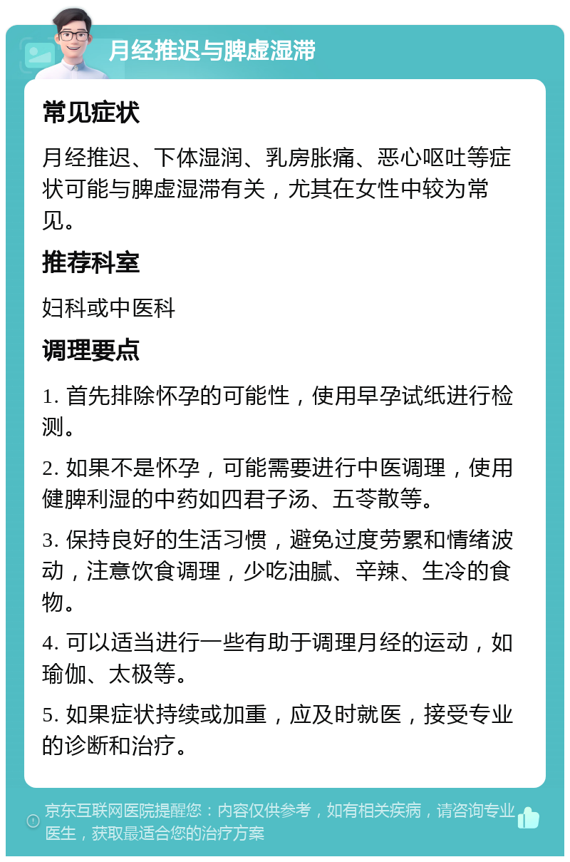 月经推迟与脾虚湿滞 常见症状 月经推迟、下体湿润、乳房胀痛、恶心呕吐等症状可能与脾虚湿滞有关，尤其在女性中较为常见。 推荐科室 妇科或中医科 调理要点 1. 首先排除怀孕的可能性，使用早孕试纸进行检测。 2. 如果不是怀孕，可能需要进行中医调理，使用健脾利湿的中药如四君子汤、五苓散等。 3. 保持良好的生活习惯，避免过度劳累和情绪波动，注意饮食调理，少吃油腻、辛辣、生冷的食物。 4. 可以适当进行一些有助于调理月经的运动，如瑜伽、太极等。 5. 如果症状持续或加重，应及时就医，接受专业的诊断和治疗。