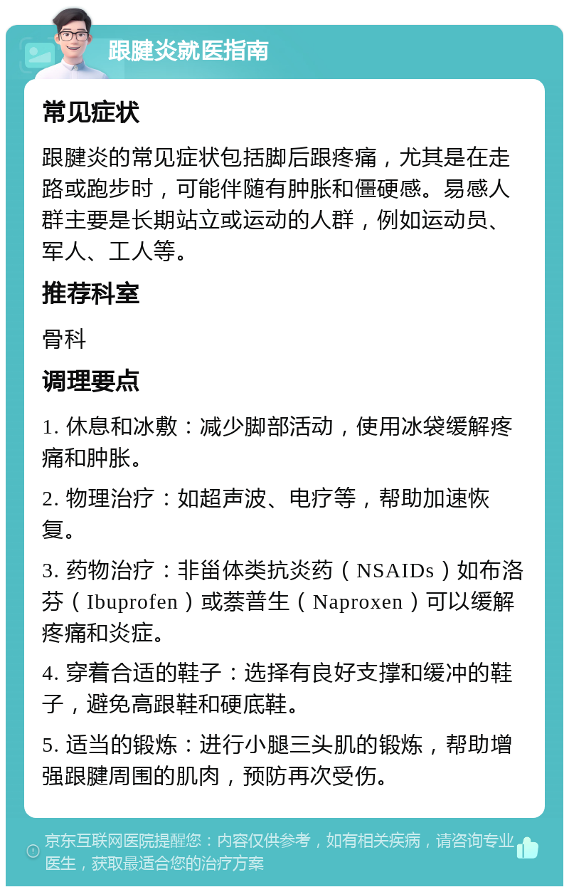 跟腱炎就医指南 常见症状 跟腱炎的常见症状包括脚后跟疼痛，尤其是在走路或跑步时，可能伴随有肿胀和僵硬感。易感人群主要是长期站立或运动的人群，例如运动员、军人、工人等。 推荐科室 骨科 调理要点 1. 休息和冰敷：减少脚部活动，使用冰袋缓解疼痛和肿胀。 2. 物理治疗：如超声波、电疗等，帮助加速恢复。 3. 药物治疗：非甾体类抗炎药（NSAIDs）如布洛芬（Ibuprofen）或萘普生（Naproxen）可以缓解疼痛和炎症。 4. 穿着合适的鞋子：选择有良好支撑和缓冲的鞋子，避免高跟鞋和硬底鞋。 5. 适当的锻炼：进行小腿三头肌的锻炼，帮助增强跟腱周围的肌肉，预防再次受伤。