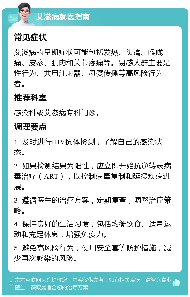 艾滋病就医指南 常见症状 艾滋病的早期症状可能包括发热、头痛、喉咙痛、皮疹、肌肉和关节疼痛等。易感人群主要是性行为、共用注射器、母婴传播等高风险行为者。 推荐科室 感染科或艾滋病专科门诊。 调理要点 1. 及时进行HIV抗体检测，了解自己的感染状态。 2. 如果检测结果为阳性，应立即开始抗逆转录病毒治疗（ART），以控制病毒复制和延缓疾病进展。 3. 遵循医生的治疗方案，定期复查，调整治疗策略。 4. 保持良好的生活习惯，包括均衡饮食、适量运动和充足休息，增强免疫力。 5. 避免高风险行为，使用安全套等防护措施，减少再次感染的风险。