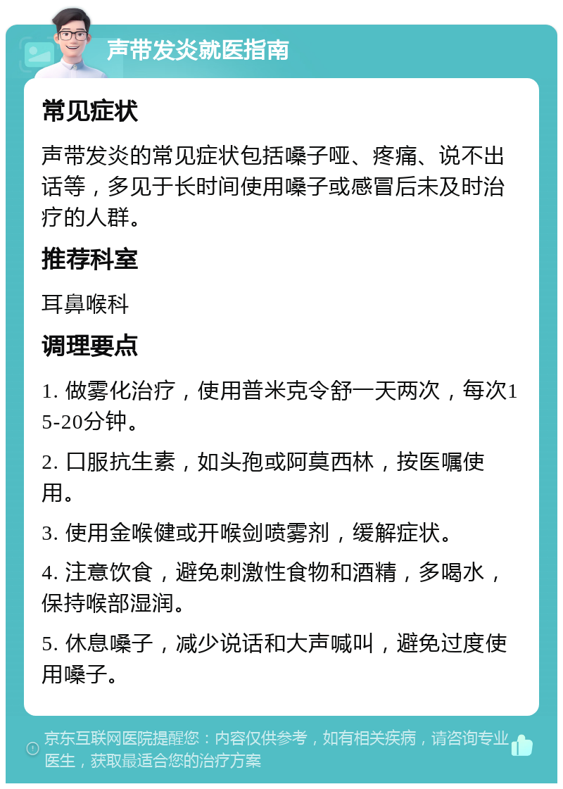 声带发炎就医指南 常见症状 声带发炎的常见症状包括嗓子哑、疼痛、说不出话等，多见于长时间使用嗓子或感冒后未及时治疗的人群。 推荐科室 耳鼻喉科 调理要点 1. 做雾化治疗，使用普米克令舒一天两次，每次15-20分钟。 2. 口服抗生素，如头孢或阿莫西林，按医嘱使用。 3. 使用金喉健或开喉剑喷雾剂，缓解症状。 4. 注意饮食，避免刺激性食物和酒精，多喝水，保持喉部湿润。 5. 休息嗓子，减少说话和大声喊叫，避免过度使用嗓子。