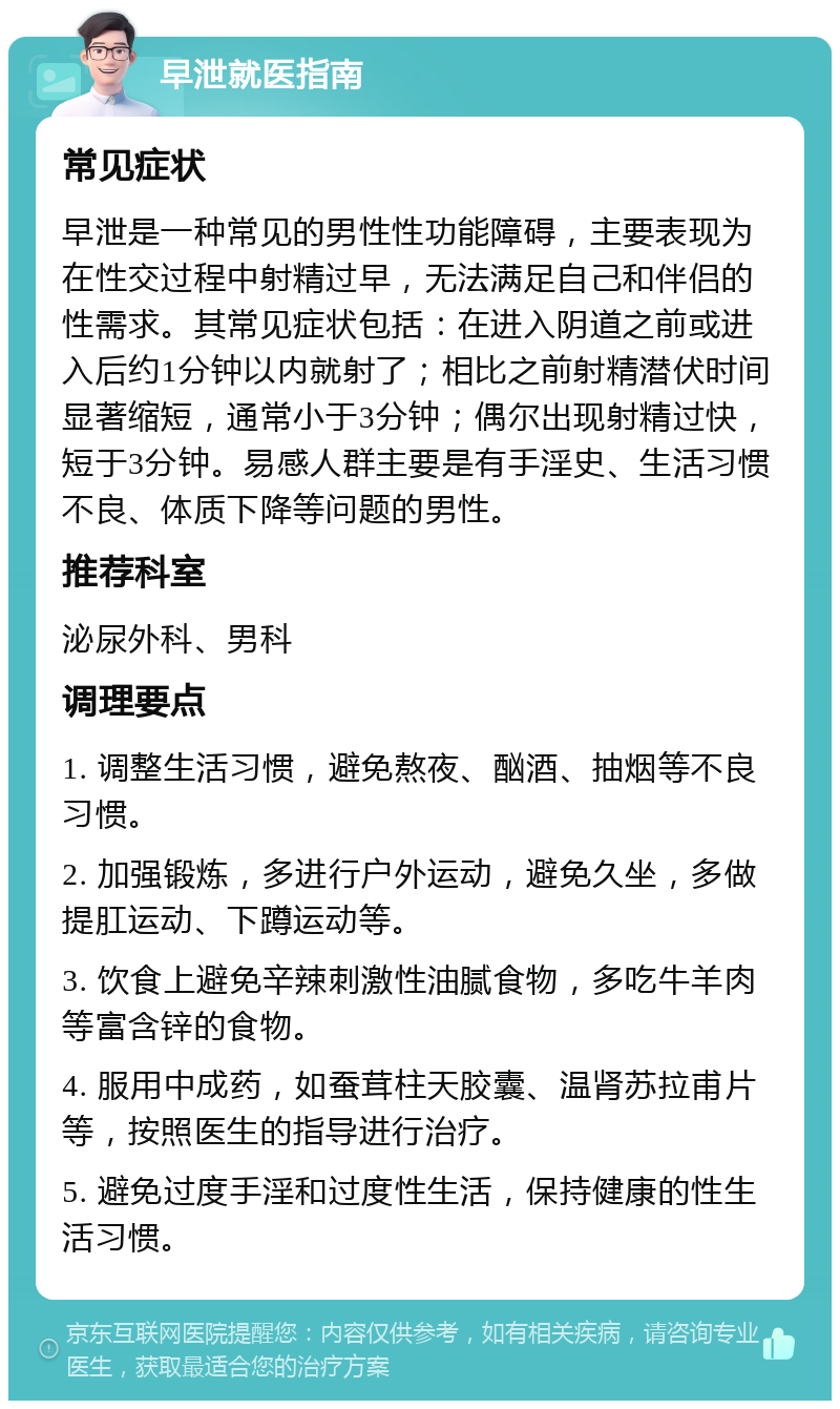 早泄就医指南 常见症状 早泄是一种常见的男性性功能障碍，主要表现为在性交过程中射精过早，无法满足自己和伴侣的性需求。其常见症状包括：在进入阴道之前或进入后约1分钟以内就射了；相比之前射精潜伏时间显著缩短，通常小于3分钟；偶尔出现射精过快，短于3分钟。易感人群主要是有手淫史、生活习惯不良、体质下降等问题的男性。 推荐科室 泌尿外科、男科 调理要点 1. 调整生活习惯，避免熬夜、酗酒、抽烟等不良习惯。 2. 加强锻炼，多进行户外运动，避免久坐，多做提肛运动、下蹲运动等。 3. 饮食上避免辛辣刺激性油腻食物，多吃牛羊肉等富含锌的食物。 4. 服用中成药，如蚕茸柱天胶囊、温肾苏拉甫片等，按照医生的指导进行治疗。 5. 避免过度手淫和过度性生活，保持健康的性生活习惯。