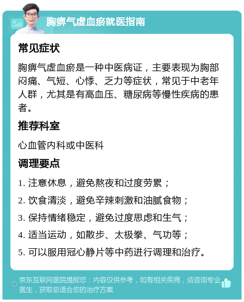 胸痹气虚血瘀就医指南 常见症状 胸痹气虚血瘀是一种中医病证，主要表现为胸部闷痛、气短、心悸、乏力等症状，常见于中老年人群，尤其是有高血压、糖尿病等慢性疾病的患者。 推荐科室 心血管内科或中医科 调理要点 1. 注意休息，避免熬夜和过度劳累； 2. 饮食清淡，避免辛辣刺激和油腻食物； 3. 保持情绪稳定，避免过度思虑和生气； 4. 适当运动，如散步、太极拳、气功等； 5. 可以服用冠心静片等中药进行调理和治疗。