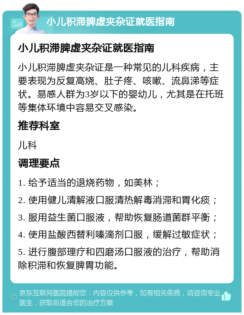 小儿积滞脾虚夹杂证就医指南 小儿积滞脾虚夹杂证就医指南 小儿积滞脾虚夹杂证是一种常见的儿科疾病，主要表现为反复高烧、肚子疼、咳嗽、流鼻涕等症状。易感人群为3岁以下的婴幼儿，尤其是在托班等集体环境中容易交叉感染。 推荐科室 儿科 调理要点 1. 给予适当的退烧药物，如美林； 2. 使用健儿清解液口服清热解毒消滞和胃化痰； 3. 服用益生菌口服液，帮助恢复肠道菌群平衡； 4. 使用盐酸西替利嗪滴剂口服，缓解过敏症状； 5. 进行腹部理疗和四磨汤口服液的治疗，帮助消除积滞和恢复脾胃功能。