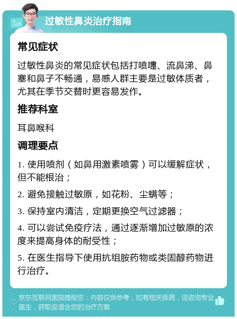 过敏性鼻炎治疗指南 常见症状 过敏性鼻炎的常见症状包括打喷嚏、流鼻涕、鼻塞和鼻子不畅通，易感人群主要是过敏体质者，尤其在季节交替时更容易发作。 推荐科室 耳鼻喉科 调理要点 1. 使用喷剂（如鼻用激素喷雾）可以缓解症状，但不能根治； 2. 避免接触过敏原，如花粉、尘螨等； 3. 保持室内清洁，定期更换空气过滤器； 4. 可以尝试免疫疗法，通过逐渐增加过敏原的浓度来提高身体的耐受性； 5. 在医生指导下使用抗组胺药物或类固醇药物进行治疗。