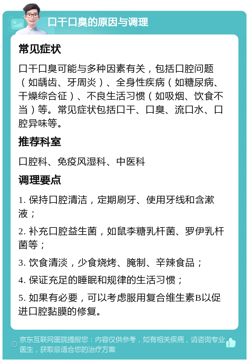 口干口臭的原因与调理 常见症状 口干口臭可能与多种因素有关，包括口腔问题（如龋齿、牙周炎）、全身性疾病（如糖尿病、干燥综合征）、不良生活习惯（如吸烟、饮食不当）等。常见症状包括口干、口臭、流口水、口腔异味等。 推荐科室 口腔科、免疫风湿科、中医科 调理要点 1. 保持口腔清洁，定期刷牙、使用牙线和含漱液； 2. 补充口腔益生菌，如鼠李糖乳杆菌、罗伊乳杆菌等； 3. 饮食清淡，少食烧烤、腌制、辛辣食品； 4. 保证充足的睡眠和规律的生活习惯； 5. 如果有必要，可以考虑服用复合维生素B以促进口腔黏膜的修复。