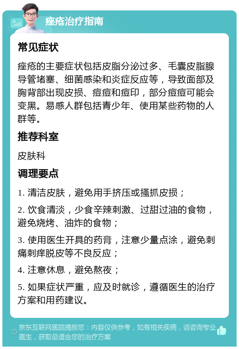 痤疮治疗指南 常见症状 痤疮的主要症状包括皮脂分泌过多、毛囊皮脂腺导管堵塞、细菌感染和炎症反应等，导致面部及胸背部出现皮损、痘痘和痘印，部分痘痘可能会变黑。易感人群包括青少年、使用某些药物的人群等。 推荐科室 皮肤科 调理要点 1. 清洁皮肤，避免用手挤压或搔抓皮损； 2. 饮食清淡，少食辛辣刺激、过甜过油的食物，避免烧烤、油炸的食物； 3. 使用医生开具的药膏，注意少量点涂，避免刺痛刺痒脱皮等不良反应； 4. 注意休息，避免熬夜； 5. 如果症状严重，应及时就诊，遵循医生的治疗方案和用药建议。