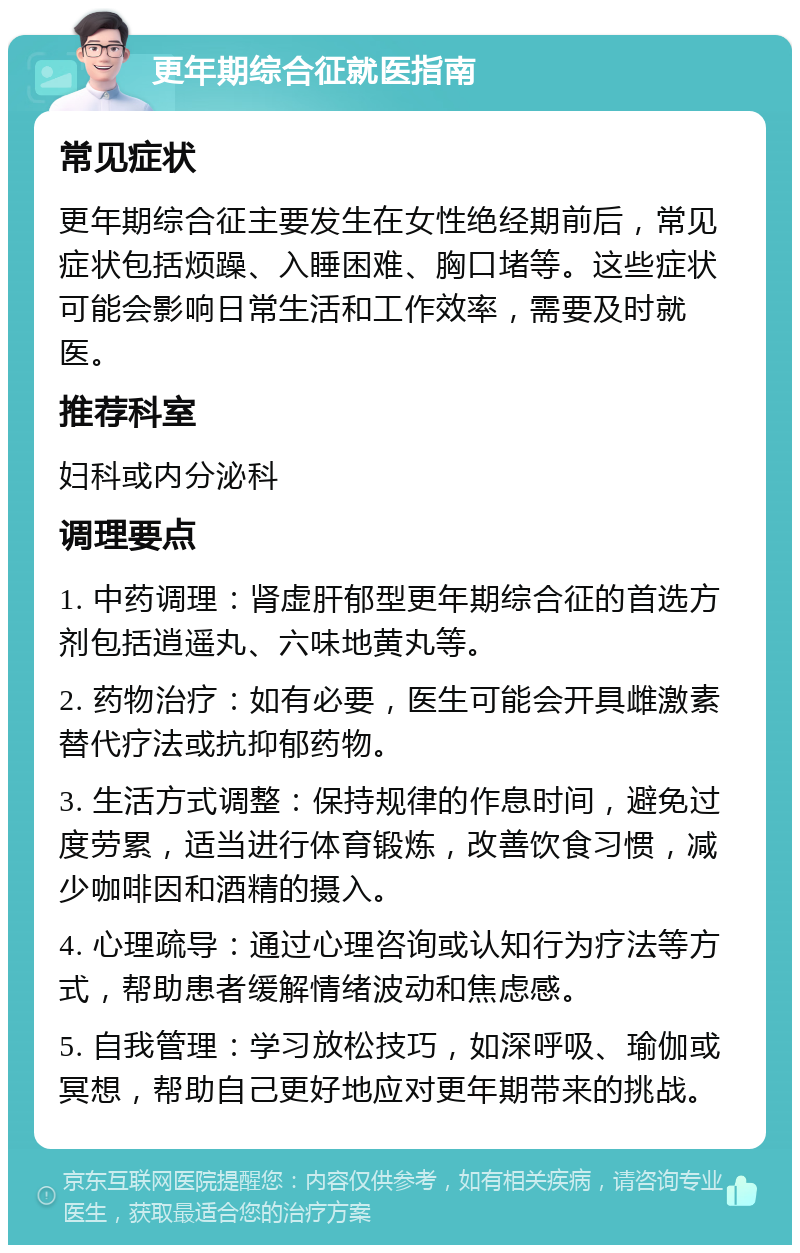 更年期综合征就医指南 常见症状 更年期综合征主要发生在女性绝经期前后，常见症状包括烦躁、入睡困难、胸口堵等。这些症状可能会影响日常生活和工作效率，需要及时就医。 推荐科室 妇科或内分泌科 调理要点 1. 中药调理：肾虚肝郁型更年期综合征的首选方剂包括逍遥丸、六味地黄丸等。 2. 药物治疗：如有必要，医生可能会开具雌激素替代疗法或抗抑郁药物。 3. 生活方式调整：保持规律的作息时间，避免过度劳累，适当进行体育锻炼，改善饮食习惯，减少咖啡因和酒精的摄入。 4. 心理疏导：通过心理咨询或认知行为疗法等方式，帮助患者缓解情绪波动和焦虑感。 5. 自我管理：学习放松技巧，如深呼吸、瑜伽或冥想，帮助自己更好地应对更年期带来的挑战。