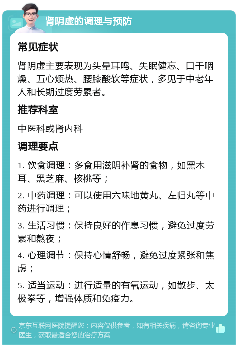 肾阴虚的调理与预防 常见症状 肾阴虚主要表现为头晕耳鸣、失眠健忘、口干咽燥、五心烦热、腰膝酸软等症状，多见于中老年人和长期过度劳累者。 推荐科室 中医科或肾内科 调理要点 1. 饮食调理：多食用滋阴补肾的食物，如黑木耳、黑芝麻、核桃等； 2. 中药调理：可以使用六味地黄丸、左归丸等中药进行调理； 3. 生活习惯：保持良好的作息习惯，避免过度劳累和熬夜； 4. 心理调节：保持心情舒畅，避免过度紧张和焦虑； 5. 适当运动：进行适量的有氧运动，如散步、太极拳等，增强体质和免疫力。