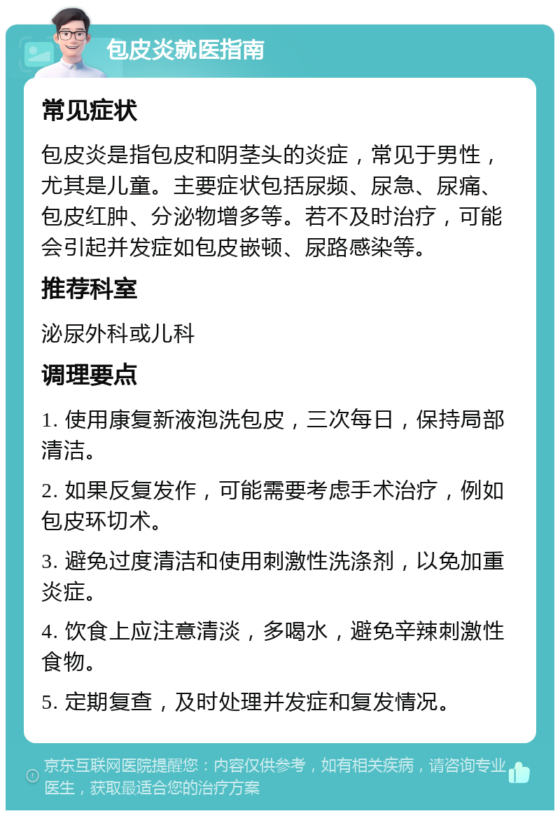 包皮炎就医指南 常见症状 包皮炎是指包皮和阴茎头的炎症，常见于男性，尤其是儿童。主要症状包括尿频、尿急、尿痛、包皮红肿、分泌物增多等。若不及时治疗，可能会引起并发症如包皮嵌顿、尿路感染等。 推荐科室 泌尿外科或儿科 调理要点 1. 使用康复新液泡洗包皮，三次每日，保持局部清洁。 2. 如果反复发作，可能需要考虑手术治疗，例如包皮环切术。 3. 避免过度清洁和使用刺激性洗涤剂，以免加重炎症。 4. 饮食上应注意清淡，多喝水，避免辛辣刺激性食物。 5. 定期复查，及时处理并发症和复发情况。