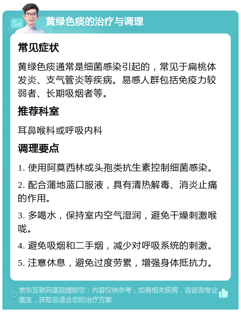 黄绿色痰的治疗与调理 常见症状 黄绿色痰通常是细菌感染引起的，常见于扁桃体发炎、支气管炎等疾病。易感人群包括免疫力较弱者、长期吸烟者等。 推荐科室 耳鼻喉科或呼吸内科 调理要点 1. 使用阿莫西林或头孢类抗生素控制细菌感染。 2. 配合蒲地蓝口服液，具有清热解毒、消炎止痛的作用。 3. 多喝水，保持室内空气湿润，避免干燥刺激喉咙。 4. 避免吸烟和二手烟，减少对呼吸系统的刺激。 5. 注意休息，避免过度劳累，增强身体抵抗力。