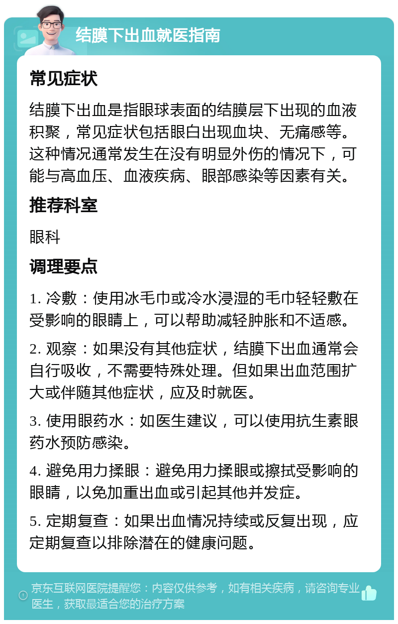 结膜下出血就医指南 常见症状 结膜下出血是指眼球表面的结膜层下出现的血液积聚，常见症状包括眼白出现血块、无痛感等。这种情况通常发生在没有明显外伤的情况下，可能与高血压、血液疾病、眼部感染等因素有关。 推荐科室 眼科 调理要点 1. 冷敷：使用冰毛巾或冷水浸湿的毛巾轻轻敷在受影响的眼睛上，可以帮助减轻肿胀和不适感。 2. 观察：如果没有其他症状，结膜下出血通常会自行吸收，不需要特殊处理。但如果出血范围扩大或伴随其他症状，应及时就医。 3. 使用眼药水：如医生建议，可以使用抗生素眼药水预防感染。 4. 避免用力揉眼：避免用力揉眼或擦拭受影响的眼睛，以免加重出血或引起其他并发症。 5. 定期复查：如果出血情况持续或反复出现，应定期复查以排除潜在的健康问题。