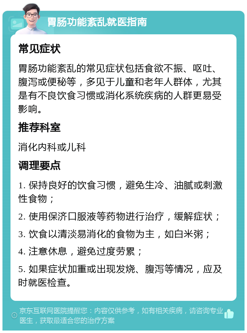 胃肠功能紊乱就医指南 常见症状 胃肠功能紊乱的常见症状包括食欲不振、呕吐、腹泻或便秘等，多见于儿童和老年人群体，尤其是有不良饮食习惯或消化系统疾病的人群更易受影响。 推荐科室 消化内科或儿科 调理要点 1. 保持良好的饮食习惯，避免生冷、油腻或刺激性食物； 2. 使用保济口服液等药物进行治疗，缓解症状； 3. 饮食以清淡易消化的食物为主，如白米粥； 4. 注意休息，避免过度劳累； 5. 如果症状加重或出现发烧、腹泻等情况，应及时就医检查。