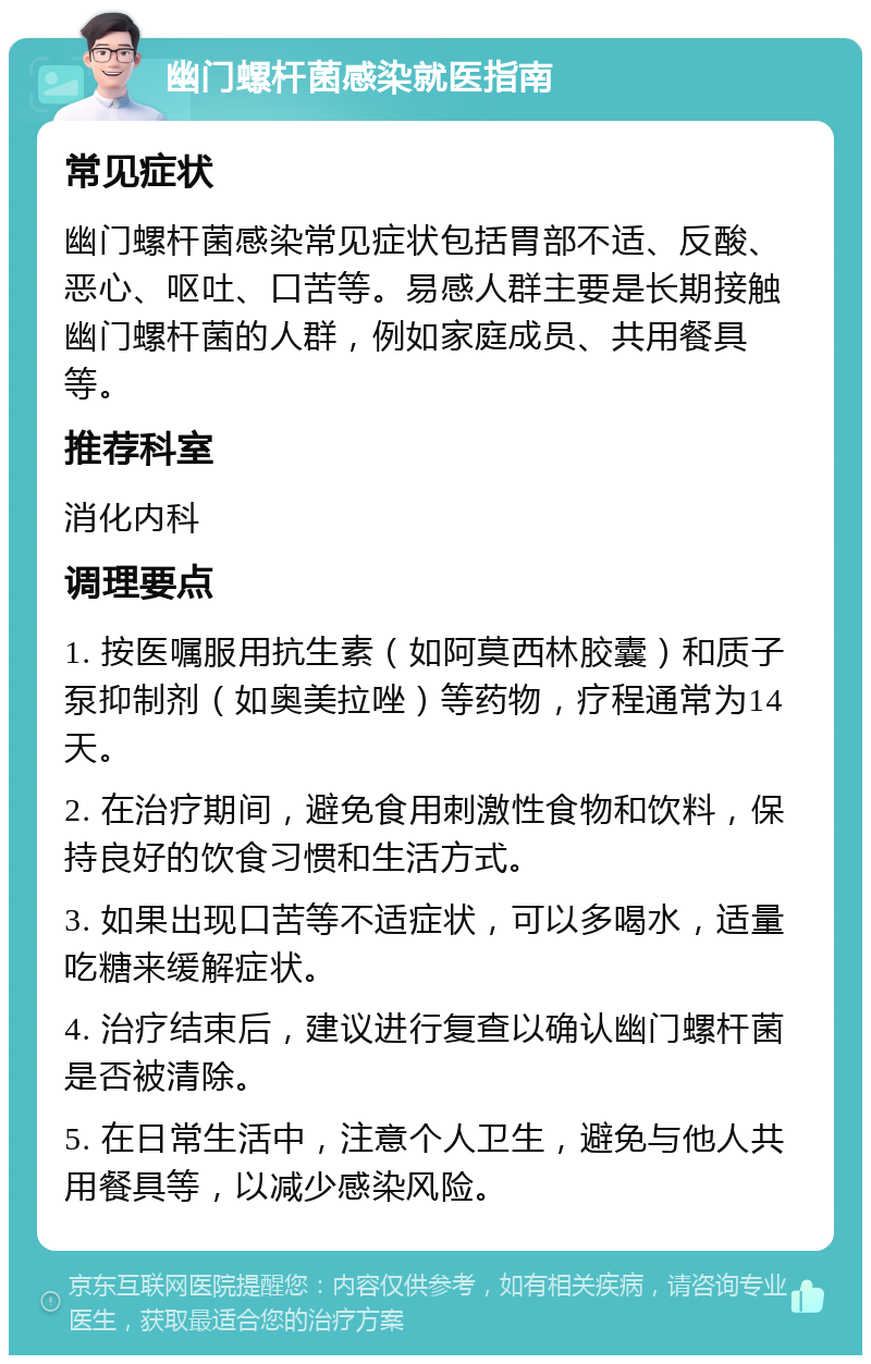 幽门螺杆菌感染就医指南 常见症状 幽门螺杆菌感染常见症状包括胃部不适、反酸、恶心、呕吐、口苦等。易感人群主要是长期接触幽门螺杆菌的人群，例如家庭成员、共用餐具等。 推荐科室 消化内科 调理要点 1. 按医嘱服用抗生素（如阿莫西林胶囊）和质子泵抑制剂（如奥美拉唑）等药物，疗程通常为14天。 2. 在治疗期间，避免食用刺激性食物和饮料，保持良好的饮食习惯和生活方式。 3. 如果出现口苦等不适症状，可以多喝水，适量吃糖来缓解症状。 4. 治疗结束后，建议进行复查以确认幽门螺杆菌是否被清除。 5. 在日常生活中，注意个人卫生，避免与他人共用餐具等，以减少感染风险。