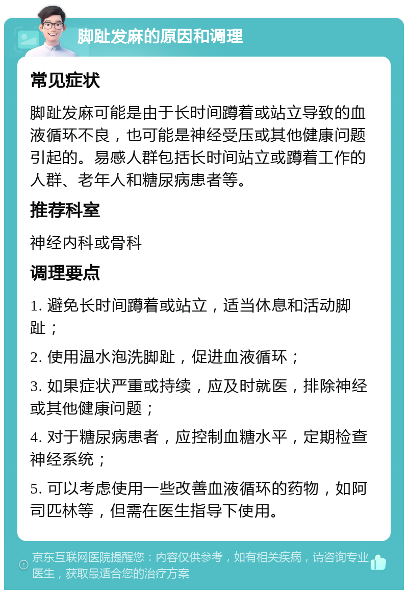 脚趾发麻的原因和调理 常见症状 脚趾发麻可能是由于长时间蹲着或站立导致的血液循环不良，也可能是神经受压或其他健康问题引起的。易感人群包括长时间站立或蹲着工作的人群、老年人和糖尿病患者等。 推荐科室 神经内科或骨科 调理要点 1. 避免长时间蹲着或站立，适当休息和活动脚趾； 2. 使用温水泡洗脚趾，促进血液循环； 3. 如果症状严重或持续，应及时就医，排除神经或其他健康问题； 4. 对于糖尿病患者，应控制血糖水平，定期检查神经系统； 5. 可以考虑使用一些改善血液循环的药物，如阿司匹林等，但需在医生指导下使用。