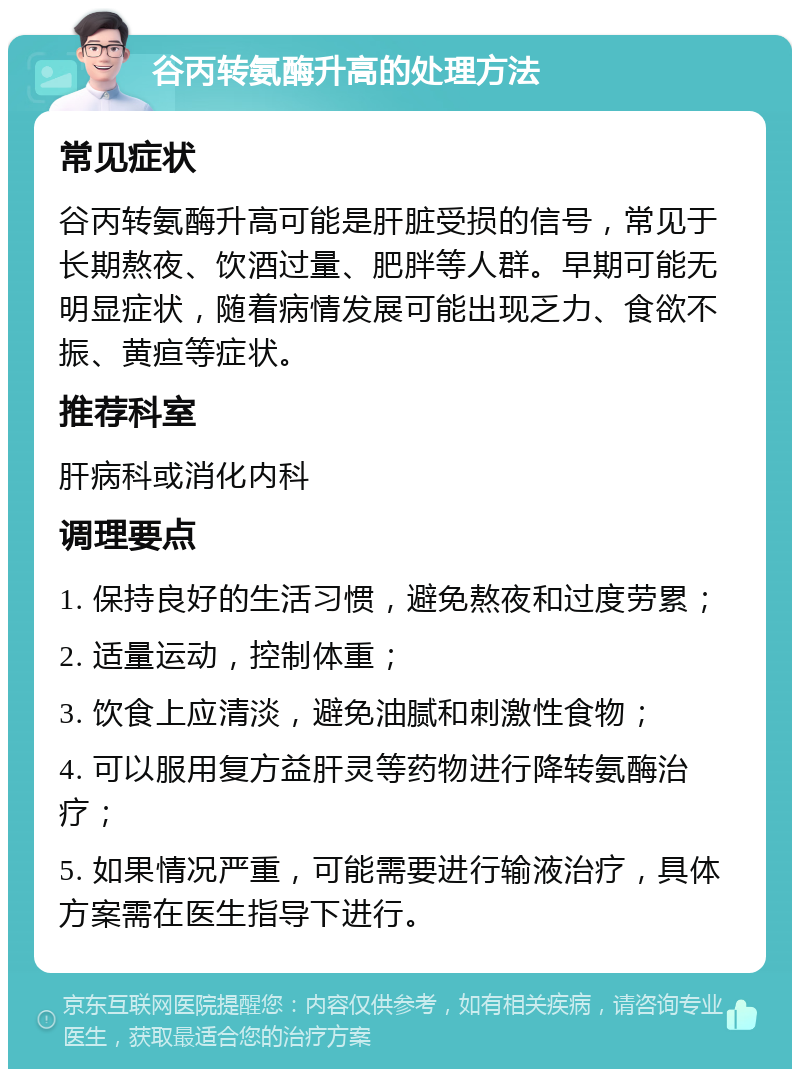 谷丙转氨酶升高的处理方法 常见症状 谷丙转氨酶升高可能是肝脏受损的信号，常见于长期熬夜、饮酒过量、肥胖等人群。早期可能无明显症状，随着病情发展可能出现乏力、食欲不振、黄疸等症状。 推荐科室 肝病科或消化内科 调理要点 1. 保持良好的生活习惯，避免熬夜和过度劳累； 2. 适量运动，控制体重； 3. 饮食上应清淡，避免油腻和刺激性食物； 4. 可以服用复方益肝灵等药物进行降转氨酶治疗； 5. 如果情况严重，可能需要进行输液治疗，具体方案需在医生指导下进行。