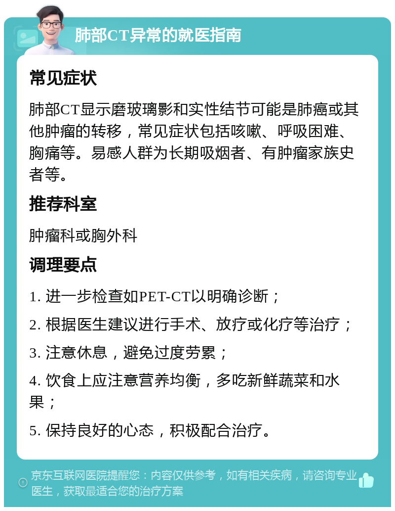 肺部CT异常的就医指南 常见症状 肺部CT显示磨玻璃影和实性结节可能是肺癌或其他肿瘤的转移，常见症状包括咳嗽、呼吸困难、胸痛等。易感人群为长期吸烟者、有肿瘤家族史者等。 推荐科室 肿瘤科或胸外科 调理要点 1. 进一步检查如PET-CT以明确诊断； 2. 根据医生建议进行手术、放疗或化疗等治疗； 3. 注意休息，避免过度劳累； 4. 饮食上应注意营养均衡，多吃新鲜蔬菜和水果； 5. 保持良好的心态，积极配合治疗。