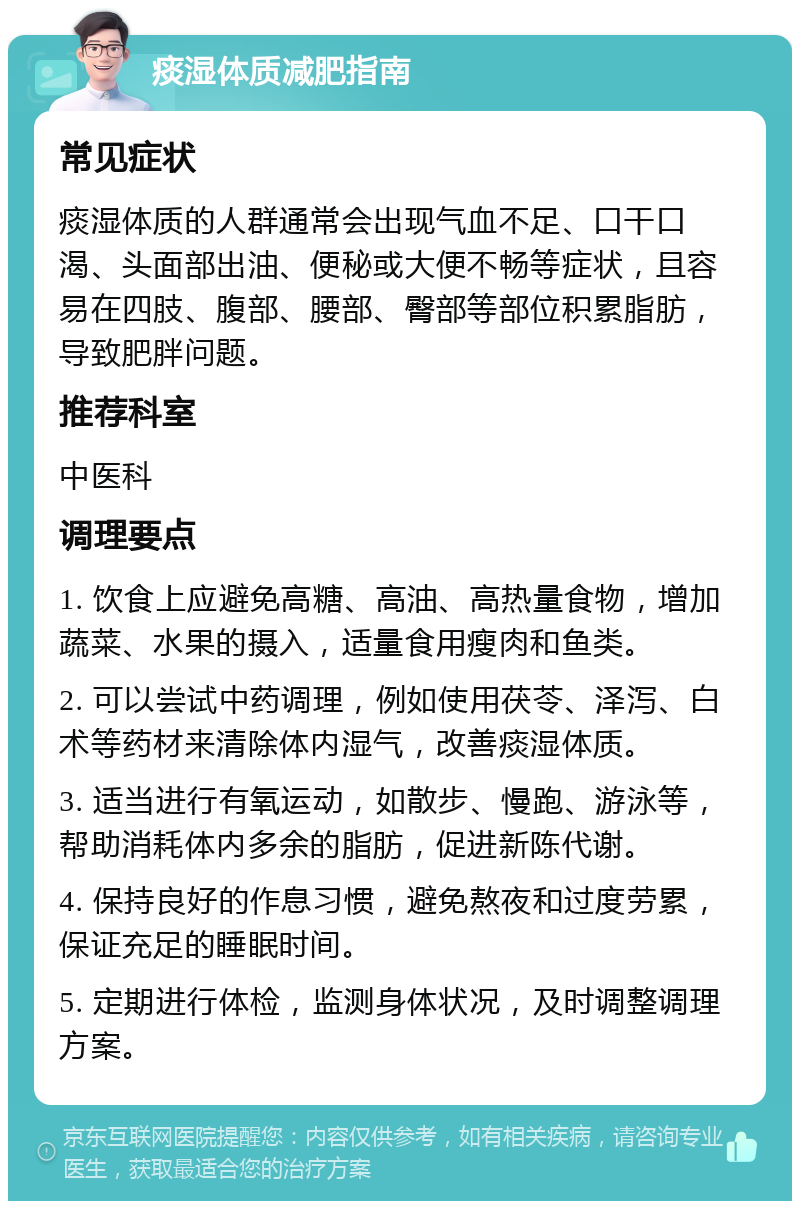 痰湿体质减肥指南 常见症状 痰湿体质的人群通常会出现气血不足、口干口渴、头面部出油、便秘或大便不畅等症状，且容易在四肢、腹部、腰部、臀部等部位积累脂肪，导致肥胖问题。 推荐科室 中医科 调理要点 1. 饮食上应避免高糖、高油、高热量食物，增加蔬菜、水果的摄入，适量食用瘦肉和鱼类。 2. 可以尝试中药调理，例如使用茯苓、泽泻、白术等药材来清除体内湿气，改善痰湿体质。 3. 适当进行有氧运动，如散步、慢跑、游泳等，帮助消耗体内多余的脂肪，促进新陈代谢。 4. 保持良好的作息习惯，避免熬夜和过度劳累，保证充足的睡眠时间。 5. 定期进行体检，监测身体状况，及时调整调理方案。