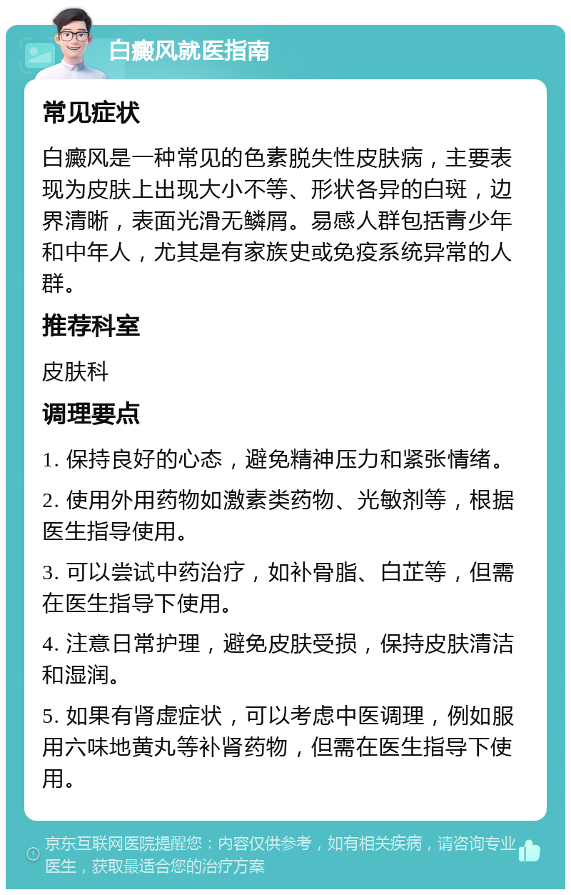 白癜风就医指南 常见症状 白癜风是一种常见的色素脱失性皮肤病，主要表现为皮肤上出现大小不等、形状各异的白斑，边界清晰，表面光滑无鳞屑。易感人群包括青少年和中年人，尤其是有家族史或免疫系统异常的人群。 推荐科室 皮肤科 调理要点 1. 保持良好的心态，避免精神压力和紧张情绪。 2. 使用外用药物如激素类药物、光敏剂等，根据医生指导使用。 3. 可以尝试中药治疗，如补骨脂、白芷等，但需在医生指导下使用。 4. 注意日常护理，避免皮肤受损，保持皮肤清洁和湿润。 5. 如果有肾虚症状，可以考虑中医调理，例如服用六味地黄丸等补肾药物，但需在医生指导下使用。