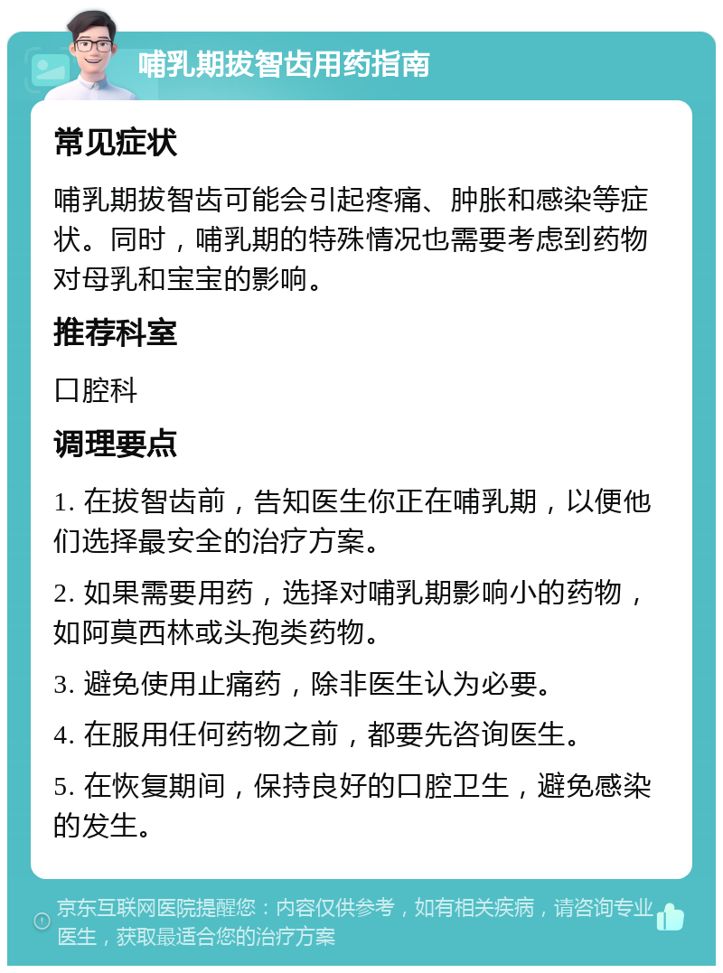 哺乳期拔智齿用药指南 常见症状 哺乳期拔智齿可能会引起疼痛、肿胀和感染等症状。同时，哺乳期的特殊情况也需要考虑到药物对母乳和宝宝的影响。 推荐科室 口腔科 调理要点 1. 在拔智齿前，告知医生你正在哺乳期，以便他们选择最安全的治疗方案。 2. 如果需要用药，选择对哺乳期影响小的药物，如阿莫西林或头孢类药物。 3. 避免使用止痛药，除非医生认为必要。 4. 在服用任何药物之前，都要先咨询医生。 5. 在恢复期间，保持良好的口腔卫生，避免感染的发生。