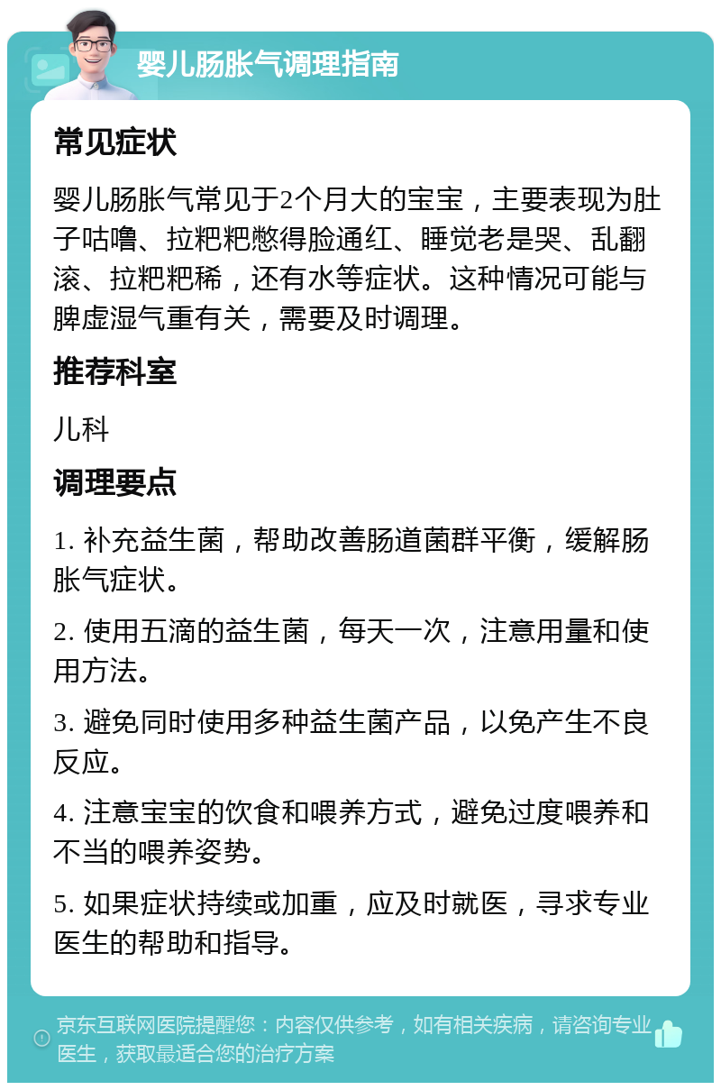 婴儿肠胀气调理指南 常见症状 婴儿肠胀气常见于2个月大的宝宝，主要表现为肚子咕噜、拉粑粑憋得脸通红、睡觉老是哭、乱翻滚、拉粑粑稀，还有水等症状。这种情况可能与脾虚湿气重有关，需要及时调理。 推荐科室 儿科 调理要点 1. 补充益生菌，帮助改善肠道菌群平衡，缓解肠胀气症状。 2. 使用五滴的益生菌，每天一次，注意用量和使用方法。 3. 避免同时使用多种益生菌产品，以免产生不良反应。 4. 注意宝宝的饮食和喂养方式，避免过度喂养和不当的喂养姿势。 5. 如果症状持续或加重，应及时就医，寻求专业医生的帮助和指导。