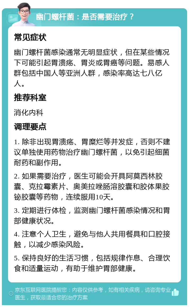 幽门螺杆菌：是否需要治疗？ 常见症状 幽门螺杆菌感染通常无明显症状，但在某些情况下可能引起胃溃疡、胃炎或胃癌等问题。易感人群包括中国人等亚洲人群，感染率高达七八亿人。 推荐科室 消化内科 调理要点 1. 除非出现胃溃疡、胃糜烂等并发症，否则不建议单独使用药物治疗幽门螺杆菌，以免引起细菌耐药和副作用。 2. 如果需要治疗，医生可能会开具阿莫西林胶囊、克拉霉素片、奥美拉唑肠溶胶囊和胶体果胶铋胶囊等药物，连续服用10天。 3. 定期进行体检，监测幽门螺杆菌感染情况和胃部健康状况。 4. 注意个人卫生，避免与他人共用餐具和口腔接触，以减少感染风险。 5. 保持良好的生活习惯，包括规律作息、合理饮食和适量运动，有助于维护胃部健康。