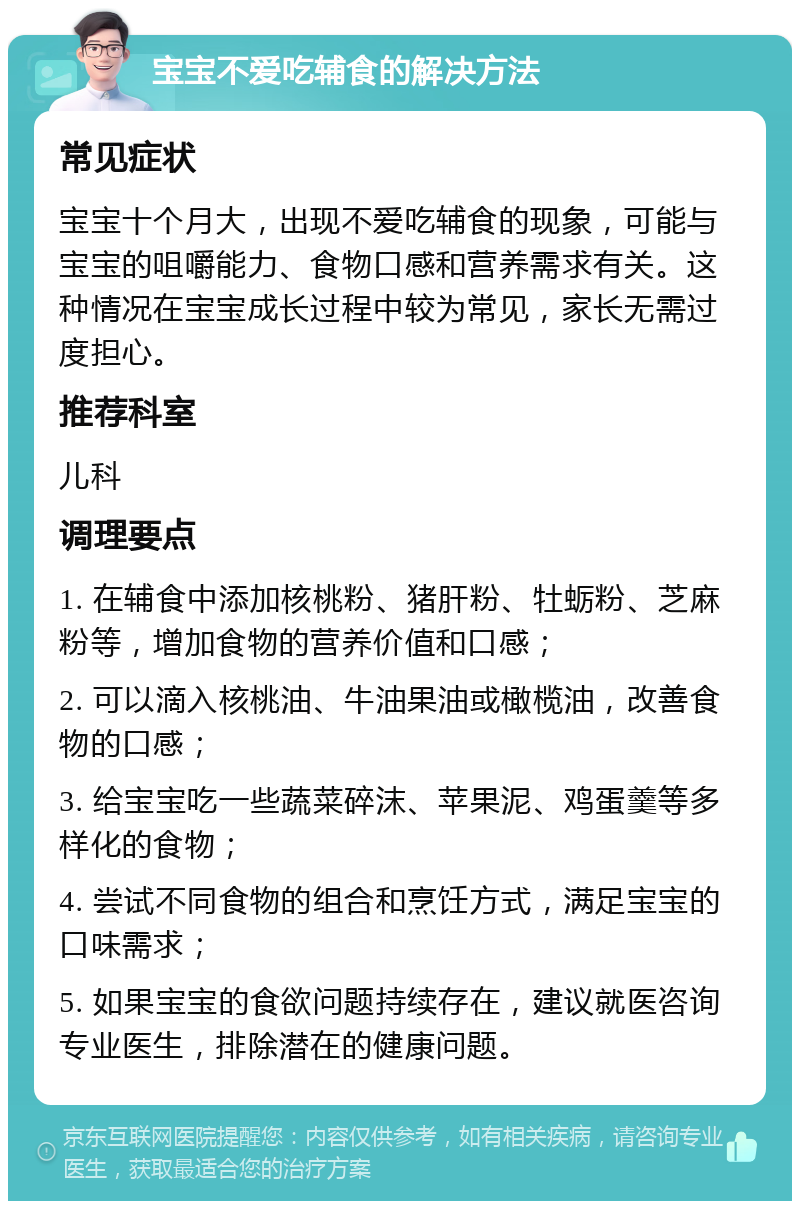 宝宝不爱吃辅食的解决方法 常见症状 宝宝十个月大，出现不爱吃辅食的现象，可能与宝宝的咀嚼能力、食物口感和营养需求有关。这种情况在宝宝成长过程中较为常见，家长无需过度担心。 推荐科室 儿科 调理要点 1. 在辅食中添加核桃粉、猪肝粉、牡蛎粉、芝麻粉等，增加食物的营养价值和口感； 2. 可以滴入核桃油、牛油果油或橄榄油，改善食物的口感； 3. 给宝宝吃一些蔬菜碎沫、苹果泥、鸡蛋羹等多样化的食物； 4. 尝试不同食物的组合和烹饪方式，满足宝宝的口味需求； 5. 如果宝宝的食欲问题持续存在，建议就医咨询专业医生，排除潜在的健康问题。