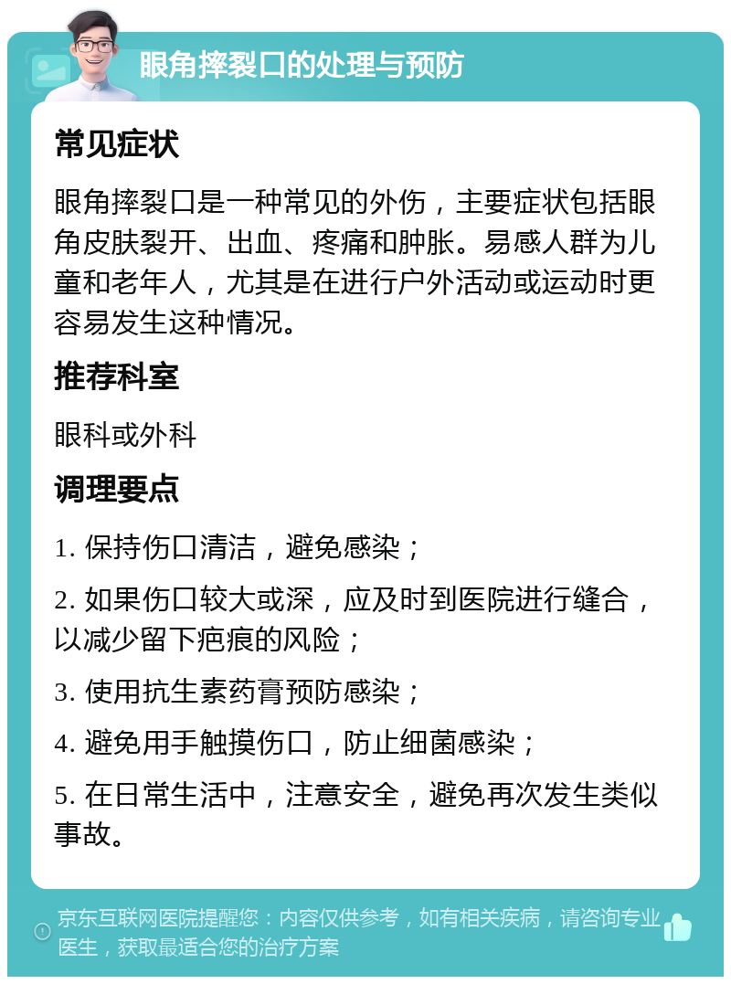 眼角摔裂口的处理与预防 常见症状 眼角摔裂口是一种常见的外伤，主要症状包括眼角皮肤裂开、出血、疼痛和肿胀。易感人群为儿童和老年人，尤其是在进行户外活动或运动时更容易发生这种情况。 推荐科室 眼科或外科 调理要点 1. 保持伤口清洁，避免感染； 2. 如果伤口较大或深，应及时到医院进行缝合，以减少留下疤痕的风险； 3. 使用抗生素药膏预防感染； 4. 避免用手触摸伤口，防止细菌感染； 5. 在日常生活中，注意安全，避免再次发生类似事故。