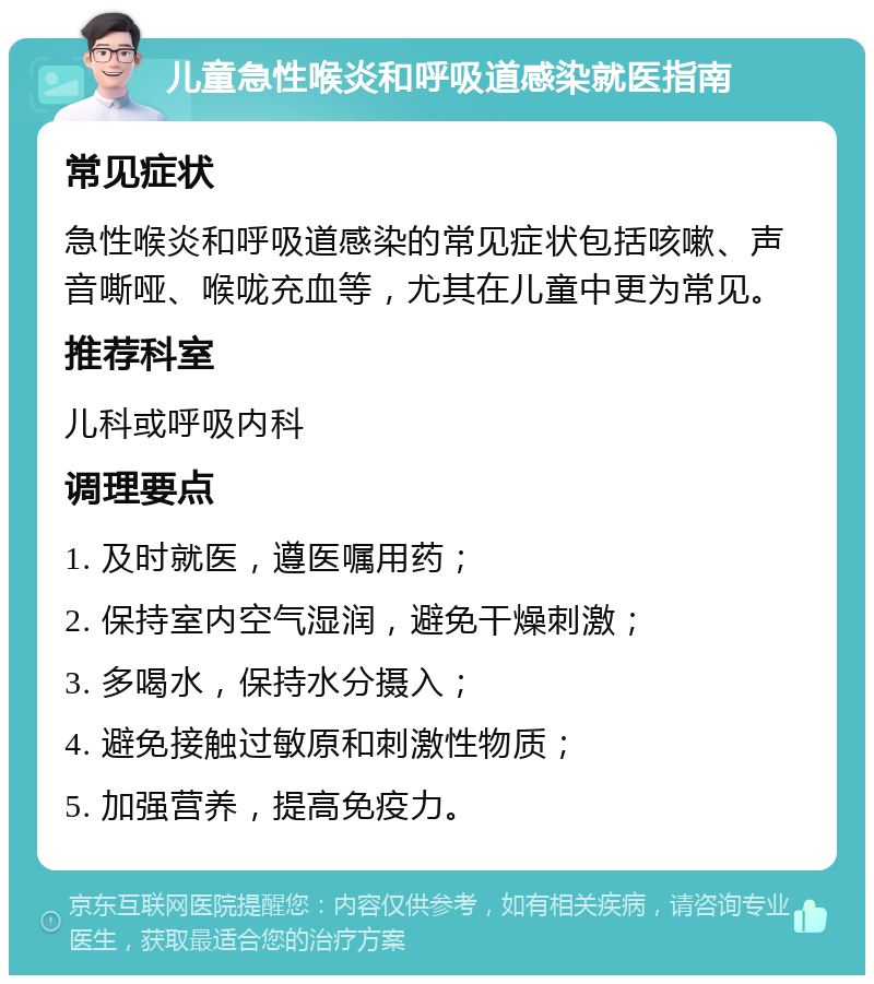 儿童急性喉炎和呼吸道感染就医指南 常见症状 急性喉炎和呼吸道感染的常见症状包括咳嗽、声音嘶哑、喉咙充血等，尤其在儿童中更为常见。 推荐科室 儿科或呼吸内科 调理要点 1. 及时就医，遵医嘱用药； 2. 保持室内空气湿润，避免干燥刺激； 3. 多喝水，保持水分摄入； 4. 避免接触过敏原和刺激性物质； 5. 加强营养，提高免疫力。