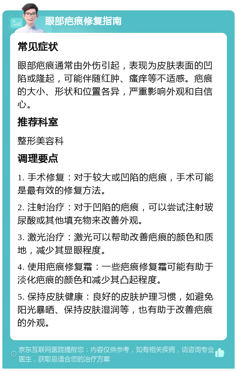 眼部疤痕修复指南 常见症状 眼部疤痕通常由外伤引起，表现为皮肤表面的凹陷或隆起，可能伴随红肿、瘙痒等不适感。疤痕的大小、形状和位置各异，严重影响外观和自信心。 推荐科室 整形美容科 调理要点 1. 手术修复：对于较大或凹陷的疤痕，手术可能是最有效的修复方法。 2. 注射治疗：对于凹陷的疤痕，可以尝试注射玻尿酸或其他填充物来改善外观。 3. 激光治疗：激光可以帮助改善疤痕的颜色和质地，减少其显眼程度。 4. 使用疤痕修复霜：一些疤痕修复霜可能有助于淡化疤痕的颜色和减少其凸起程度。 5. 保持皮肤健康：良好的皮肤护理习惯，如避免阳光暴晒、保持皮肤湿润等，也有助于改善疤痕的外观。