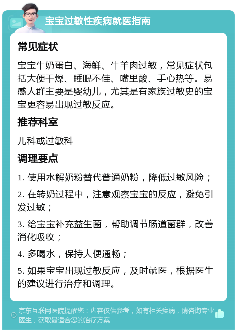 宝宝过敏性疾病就医指南 常见症状 宝宝牛奶蛋白、海鲜、牛羊肉过敏，常见症状包括大便干燥、睡眠不佳、嘴里酸、手心热等。易感人群主要是婴幼儿，尤其是有家族过敏史的宝宝更容易出现过敏反应。 推荐科室 儿科或过敏科 调理要点 1. 使用水解奶粉替代普通奶粉，降低过敏风险； 2. 在转奶过程中，注意观察宝宝的反应，避免引发过敏； 3. 给宝宝补充益生菌，帮助调节肠道菌群，改善消化吸收； 4. 多喝水，保持大便通畅； 5. 如果宝宝出现过敏反应，及时就医，根据医生的建议进行治疗和调理。