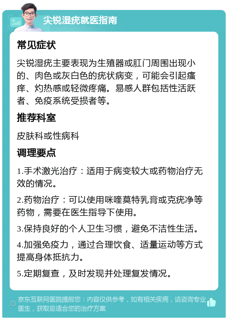 尖锐湿疣就医指南 常见症状 尖锐湿疣主要表现为生殖器或肛门周围出现小的、肉色或灰白色的疣状病变，可能会引起瘙痒、灼热感或轻微疼痛。易感人群包括性活跃者、免疫系统受损者等。 推荐科室 皮肤科或性病科 调理要点 1.手术激光治疗：适用于病变较大或药物治疗无效的情况。 2.药物治疗：可以使用咪喹莫特乳膏或克疣净等药物，需要在医生指导下使用。 3.保持良好的个人卫生习惯，避免不洁性生活。 4.加强免疫力，通过合理饮食、适量运动等方式提高身体抵抗力。 5.定期复查，及时发现并处理复发情况。