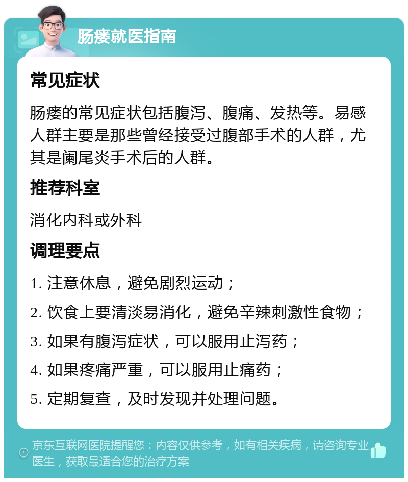 肠瘘就医指南 常见症状 肠瘘的常见症状包括腹泻、腹痛、发热等。易感人群主要是那些曾经接受过腹部手术的人群，尤其是阑尾炎手术后的人群。 推荐科室 消化内科或外科 调理要点 1. 注意休息，避免剧烈运动； 2. 饮食上要清淡易消化，避免辛辣刺激性食物； 3. 如果有腹泻症状，可以服用止泻药； 4. 如果疼痛严重，可以服用止痛药； 5. 定期复查，及时发现并处理问题。