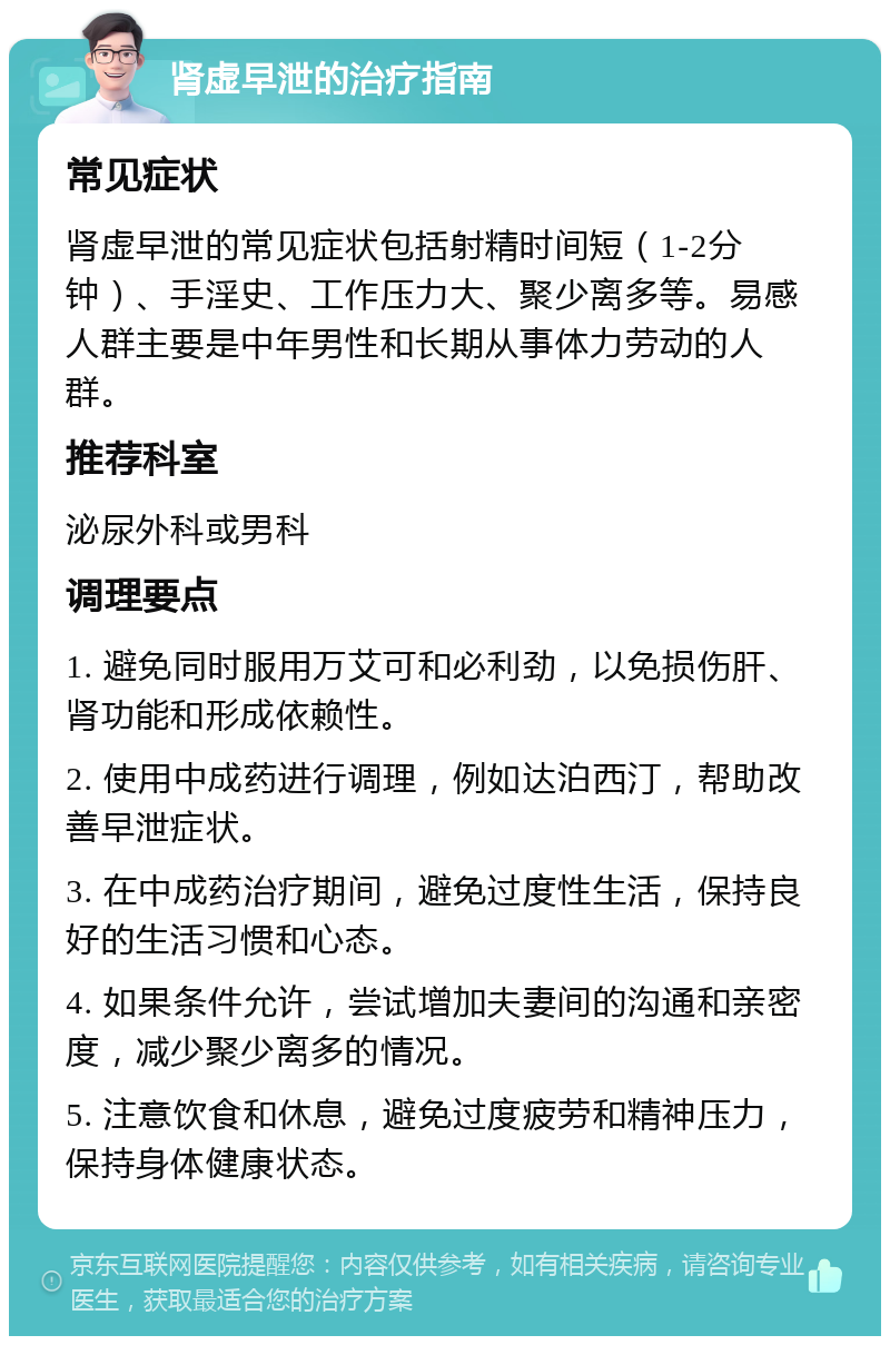 肾虚早泄的治疗指南 常见症状 肾虚早泄的常见症状包括射精时间短（1-2分钟）、手淫史、工作压力大、聚少离多等。易感人群主要是中年男性和长期从事体力劳动的人群。 推荐科室 泌尿外科或男科 调理要点 1. 避免同时服用万艾可和必利劲，以免损伤肝、肾功能和形成依赖性。 2. 使用中成药进行调理，例如达泊西汀，帮助改善早泄症状。 3. 在中成药治疗期间，避免过度性生活，保持良好的生活习惯和心态。 4. 如果条件允许，尝试增加夫妻间的沟通和亲密度，减少聚少离多的情况。 5. 注意饮食和休息，避免过度疲劳和精神压力，保持身体健康状态。