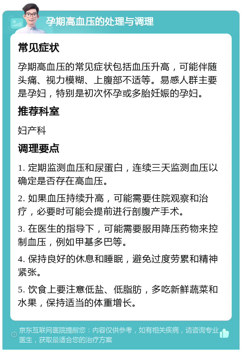 孕期高血压的处理与调理 常见症状 孕期高血压的常见症状包括血压升高，可能伴随头痛、视力模糊、上腹部不适等。易感人群主要是孕妇，特别是初次怀孕或多胎妊娠的孕妇。 推荐科室 妇产科 调理要点 1. 定期监测血压和尿蛋白，连续三天监测血压以确定是否存在高血压。 2. 如果血压持续升高，可能需要住院观察和治疗，必要时可能会提前进行剖腹产手术。 3. 在医生的指导下，可能需要服用降压药物来控制血压，例如甲基多巴等。 4. 保持良好的休息和睡眠，避免过度劳累和精神紧张。 5. 饮食上要注意低盐、低脂肪，多吃新鲜蔬菜和水果，保持适当的体重增长。