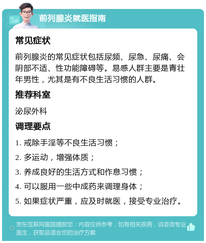 前列腺炎就医指南 常见症状 前列腺炎的常见症状包括尿频、尿急、尿痛、会阴部不适、性功能障碍等。易感人群主要是青壮年男性，尤其是有不良生活习惯的人群。 推荐科室 泌尿外科 调理要点 1. 戒除手淫等不良生活习惯； 2. 多运动，增强体质； 3. 养成良好的生活方式和作息习惯； 4. 可以服用一些中成药来调理身体； 5. 如果症状严重，应及时就医，接受专业治疗。