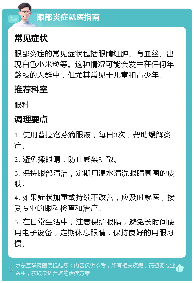 眼部炎症就医指南 常见症状 眼部炎症的常见症状包括眼睛红肿、有血丝、出现白色小米粒等。这种情况可能会发生在任何年龄段的人群中，但尤其常见于儿童和青少年。 推荐科室 眼科 调理要点 1. 使用普拉洛芬滴眼液，每日3次，帮助缓解炎症。 2. 避免揉眼睛，防止感染扩散。 3. 保持眼部清洁，定期用温水清洗眼睛周围的皮肤。 4. 如果症状加重或持续不改善，应及时就医，接受专业的眼科检查和治疗。 5. 在日常生活中，注意保护眼睛，避免长时间使用电子设备，定期休息眼睛，保持良好的用眼习惯。