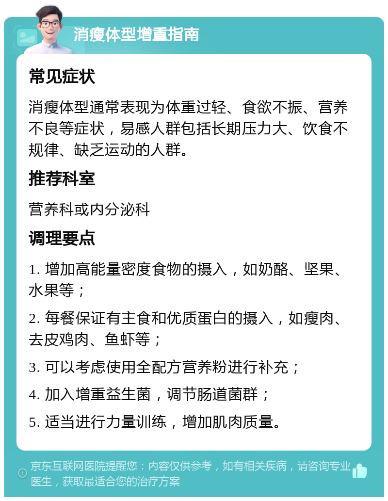 消瘦体型增重指南 常见症状 消瘦体型通常表现为体重过轻、食欲不振、营养不良等症状，易感人群包括长期压力大、饮食不规律、缺乏运动的人群。 推荐科室 营养科或内分泌科 调理要点 1. 增加高能量密度食物的摄入，如奶酪、坚果、水果等； 2. 每餐保证有主食和优质蛋白的摄入，如瘦肉、去皮鸡肉、鱼虾等； 3. 可以考虑使用全配方营养粉进行补充； 4. 加入增重益生菌，调节肠道菌群； 5. 适当进行力量训练，增加肌肉质量。