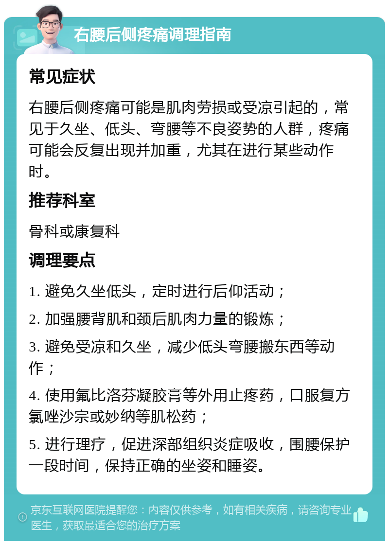 右腰后侧疼痛调理指南 常见症状 右腰后侧疼痛可能是肌肉劳损或受凉引起的，常见于久坐、低头、弯腰等不良姿势的人群，疼痛可能会反复出现并加重，尤其在进行某些动作时。 推荐科室 骨科或康复科 调理要点 1. 避免久坐低头，定时进行后仰活动； 2. 加强腰背肌和颈后肌肉力量的锻炼； 3. 避免受凉和久坐，减少低头弯腰搬东西等动作； 4. 使用氟比洛芬凝胶膏等外用止疼药，口服复方氯唑沙宗或妙纳等肌松药； 5. 进行理疗，促进深部组织炎症吸收，围腰保护一段时间，保持正确的坐姿和睡姿。