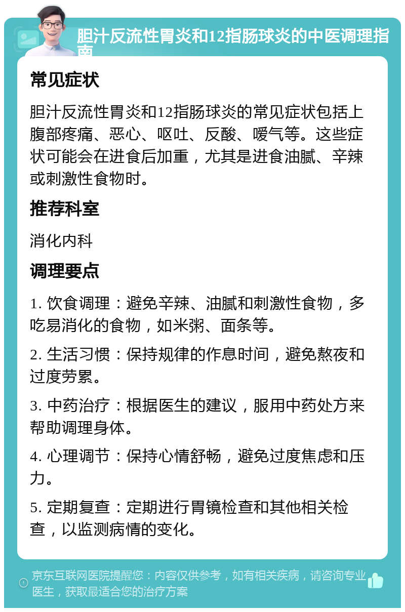 胆汁反流性胃炎和12指肠球炎的中医调理指南 常见症状 胆汁反流性胃炎和12指肠球炎的常见症状包括上腹部疼痛、恶心、呕吐、反酸、嗳气等。这些症状可能会在进食后加重，尤其是进食油腻、辛辣或刺激性食物时。 推荐科室 消化内科 调理要点 1. 饮食调理：避免辛辣、油腻和刺激性食物，多吃易消化的食物，如米粥、面条等。 2. 生活习惯：保持规律的作息时间，避免熬夜和过度劳累。 3. 中药治疗：根据医生的建议，服用中药处方来帮助调理身体。 4. 心理调节：保持心情舒畅，避免过度焦虑和压力。 5. 定期复查：定期进行胃镜检查和其他相关检查，以监测病情的变化。