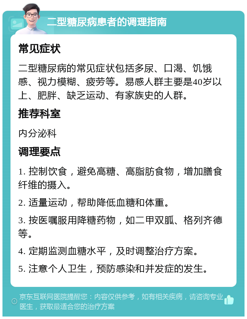 二型糖尿病患者的调理指南 常见症状 二型糖尿病的常见症状包括多尿、口渴、饥饿感、视力模糊、疲劳等。易感人群主要是40岁以上、肥胖、缺乏运动、有家族史的人群。 推荐科室 内分泌科 调理要点 1. 控制饮食，避免高糖、高脂肪食物，增加膳食纤维的摄入。 2. 适量运动，帮助降低血糖和体重。 3. 按医嘱服用降糖药物，如二甲双胍、格列齐德等。 4. 定期监测血糖水平，及时调整治疗方案。 5. 注意个人卫生，预防感染和并发症的发生。