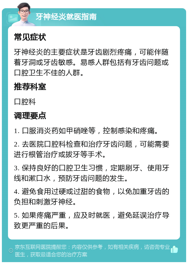 牙神经炎就医指南 常见症状 牙神经炎的主要症状是牙齿剧烈疼痛，可能伴随着牙洞或牙齿敏感。易感人群包括有牙齿问题或口腔卫生不佳的人群。 推荐科室 口腔科 调理要点 1. 口服消炎药如甲硝唑等，控制感染和疼痛。 2. 去医院口腔科检查和治疗牙齿问题，可能需要进行根管治疗或拔牙等手术。 3. 保持良好的口腔卫生习惯，定期刷牙、使用牙线和漱口水，预防牙齿问题的发生。 4. 避免食用过硬或过甜的食物，以免加重牙齿的负担和刺激牙神经。 5. 如果疼痛严重，应及时就医，避免延误治疗导致更严重的后果。