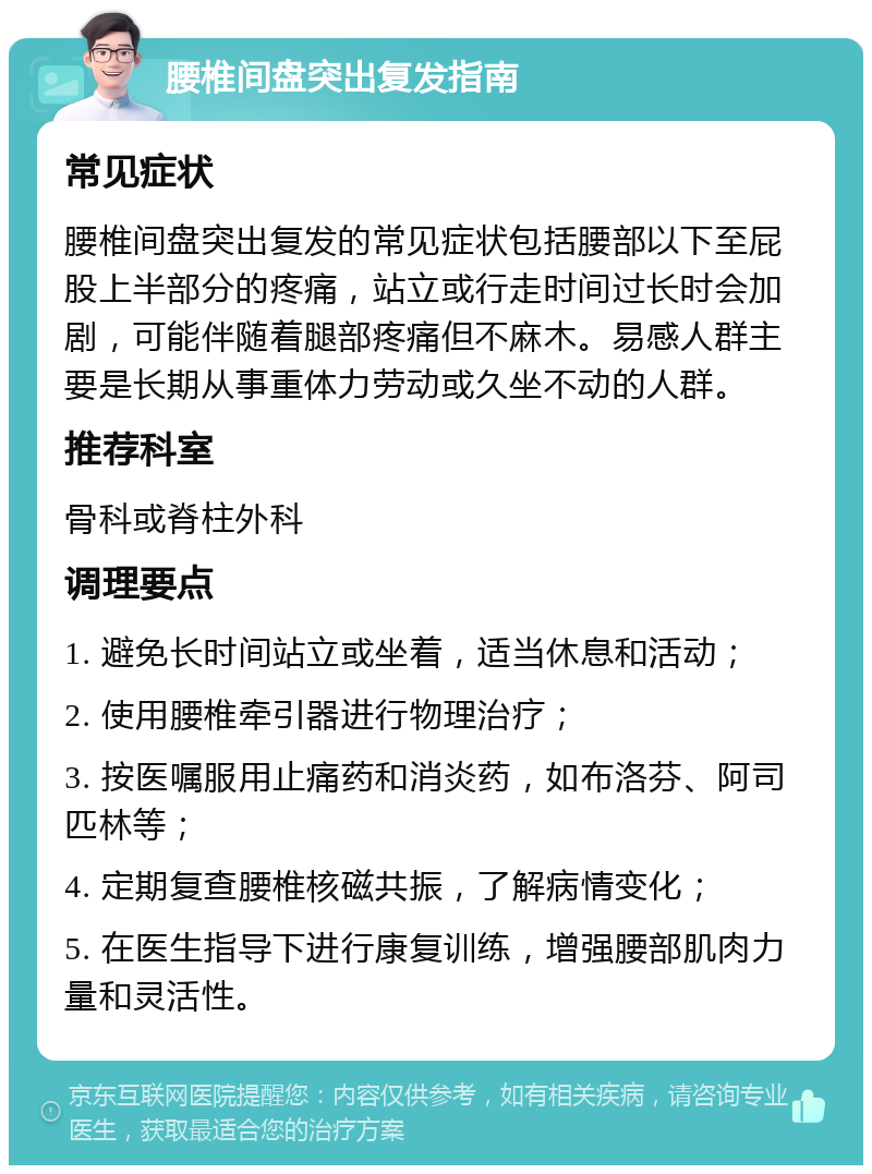 腰椎间盘突出复发指南 常见症状 腰椎间盘突出复发的常见症状包括腰部以下至屁股上半部分的疼痛，站立或行走时间过长时会加剧，可能伴随着腿部疼痛但不麻木。易感人群主要是长期从事重体力劳动或久坐不动的人群。 推荐科室 骨科或脊柱外科 调理要点 1. 避免长时间站立或坐着，适当休息和活动； 2. 使用腰椎牵引器进行物理治疗； 3. 按医嘱服用止痛药和消炎药，如布洛芬、阿司匹林等； 4. 定期复查腰椎核磁共振，了解病情变化； 5. 在医生指导下进行康复训练，增强腰部肌肉力量和灵活性。